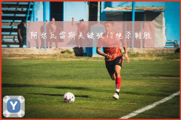 阿尔瓦雷斯关键破门绝杀制胜
