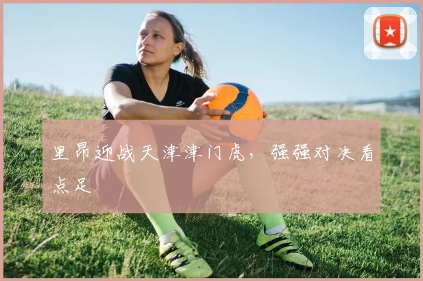 里昂迎战天津津门虎，强强对决看点足