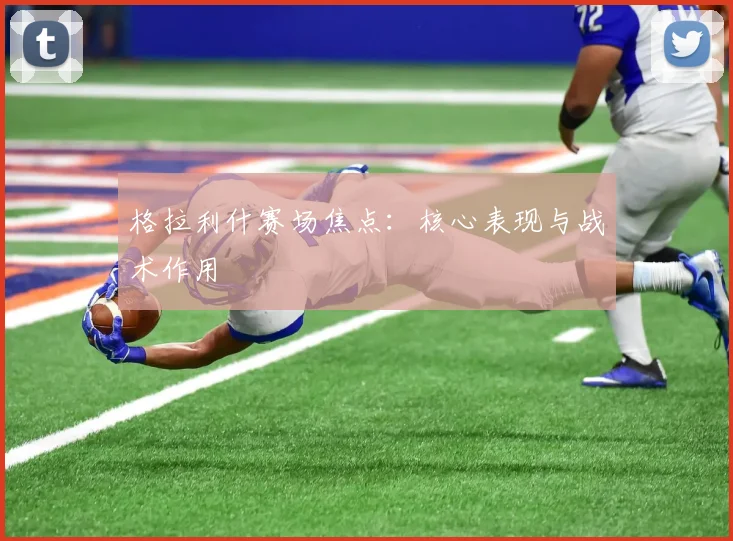 格拉利什赛场焦点：核心表现与战术作用