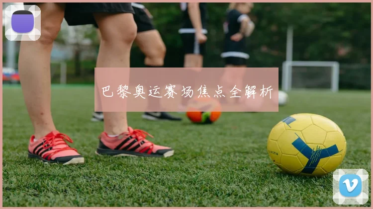 巴黎奥运赛场焦点全解析