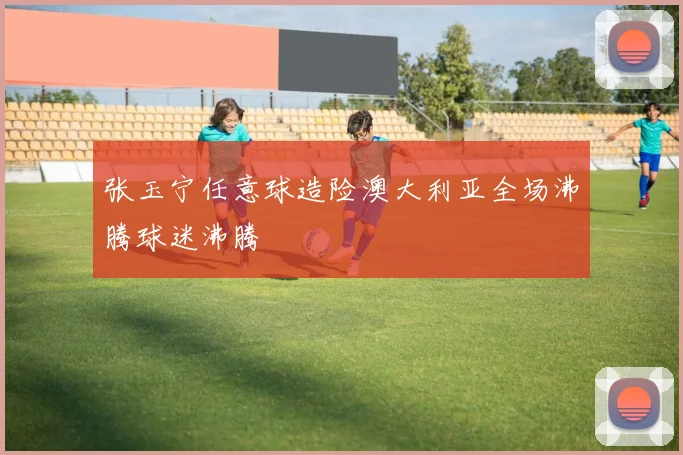 张玉宁任意球造险澳大利亚全场沸腾球迷沸腾