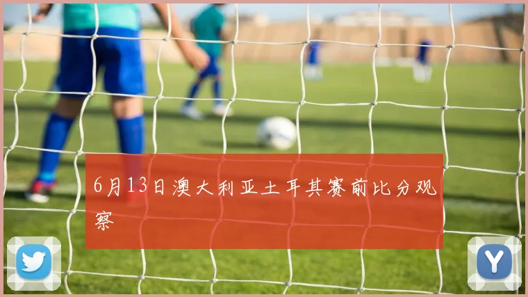 6月13日澳大利亚土耳其赛前比分观察