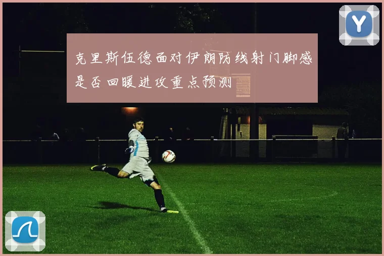 克里斯伍德面对伊朗防线射门脚感是否回暖进攻重点预测