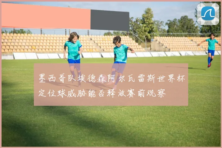 墨西哥队埃德森阿尔瓦雷斯世界杯定位球威胁能否释放赛前观察