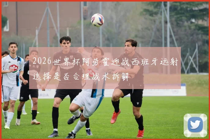2026世界杯阿劳霍迎战西班牙远射选择是否合理战术拆解