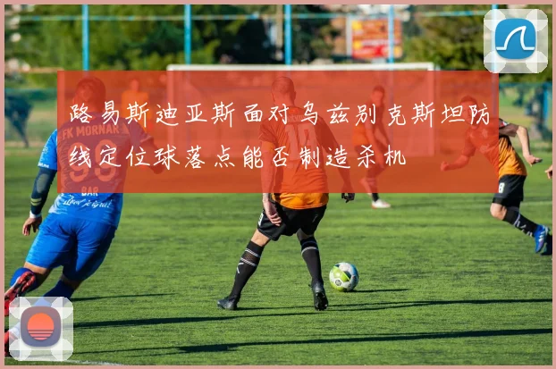 路易斯迪亚斯面对乌兹别克斯坦防线定位球落点能否制造杀机