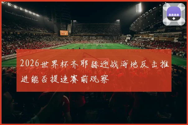 2026世界杯齐耶赫迎战海地反击推进能否提速赛前观察
