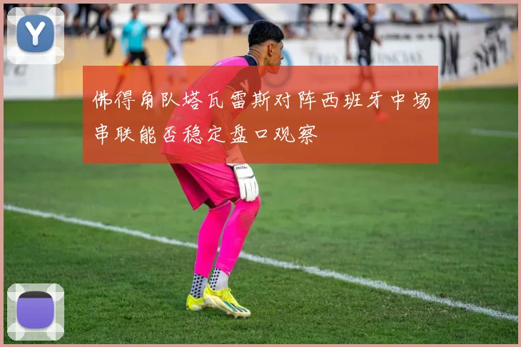 佛得角队塔瓦雷斯对阵西班牙中场串联能否稳定盘口观察