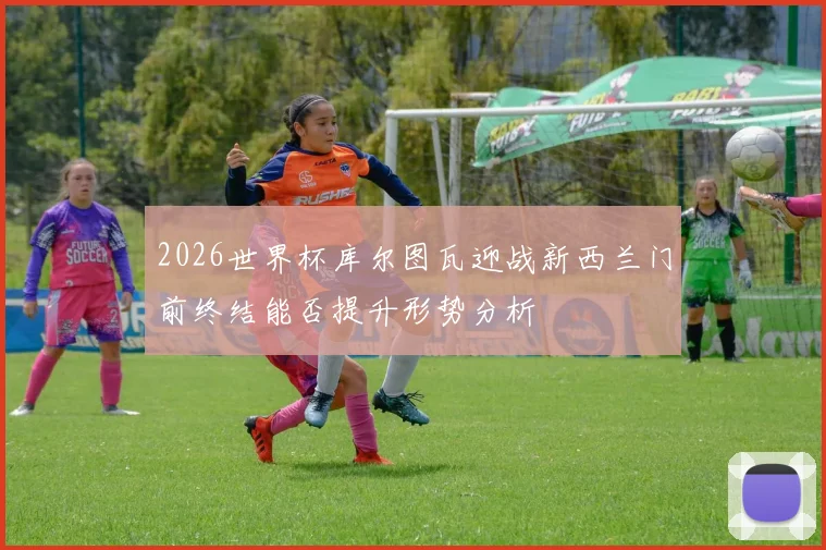 2026世界杯库尔图瓦迎战新西兰门前终结能否提升形势分析