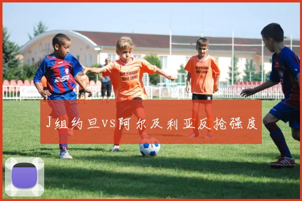 J组约旦vs阿尔及利亚反抢强度