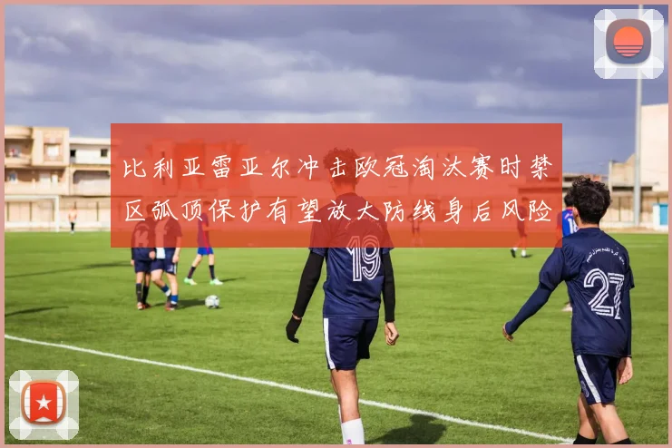 比利亚雷亚尔冲击欧冠淘汰赛时禁区弧顶保护有望放大防线身后风险