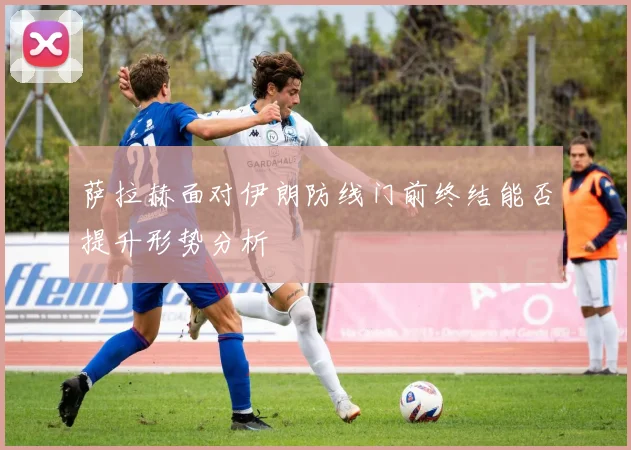 萨拉赫面对伊朗防线门前终结能否提升形势分析