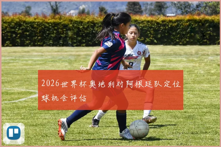 2026世界杯奥地利对阿根廷队定位球机会评估