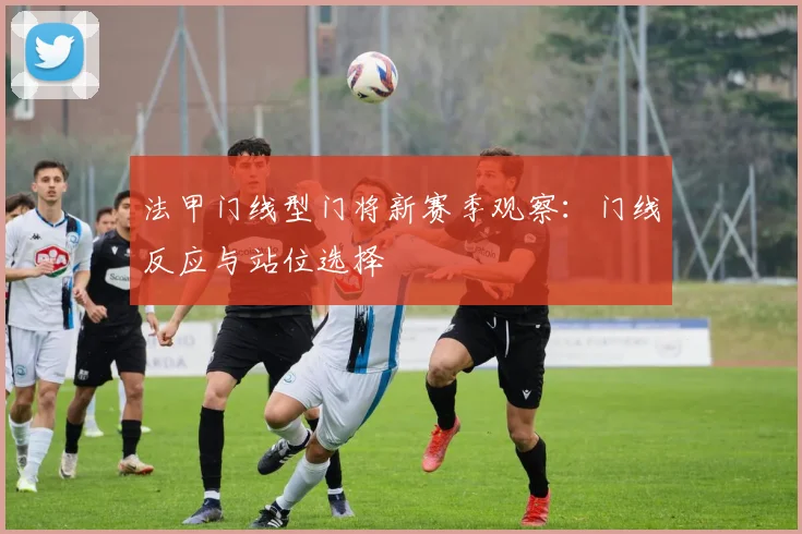 法甲门线型门将新赛季观察：门线反应与站位选择
