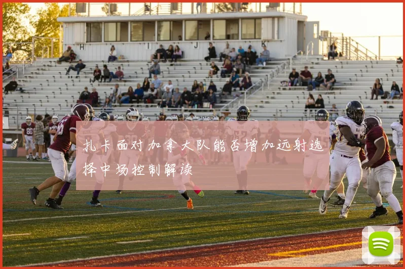 扎卡面对加拿大队能否增加远射选择中场控制解读