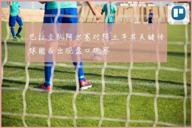 巴拉圭队阿尔塞对阵土耳其关键传球能否出现盘口观察