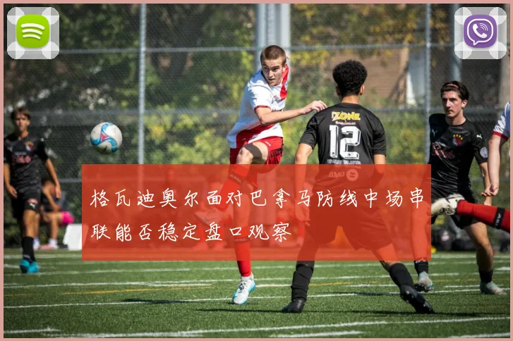 格瓦迪奥尔面对巴拿马防线中场串联能否稳定盘口观察