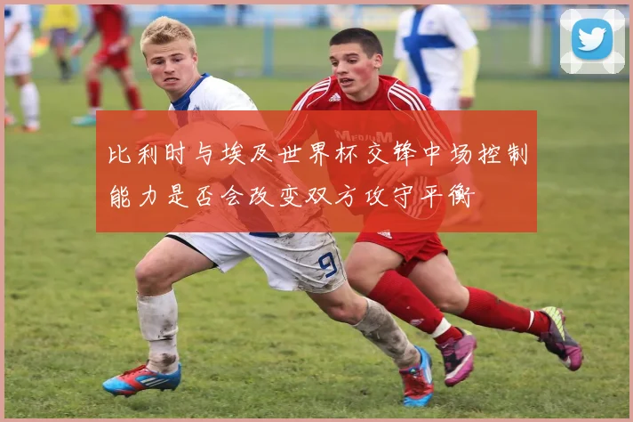 比利时与埃及世界杯交锋中场控制能力是否会改变双方攻守平衡