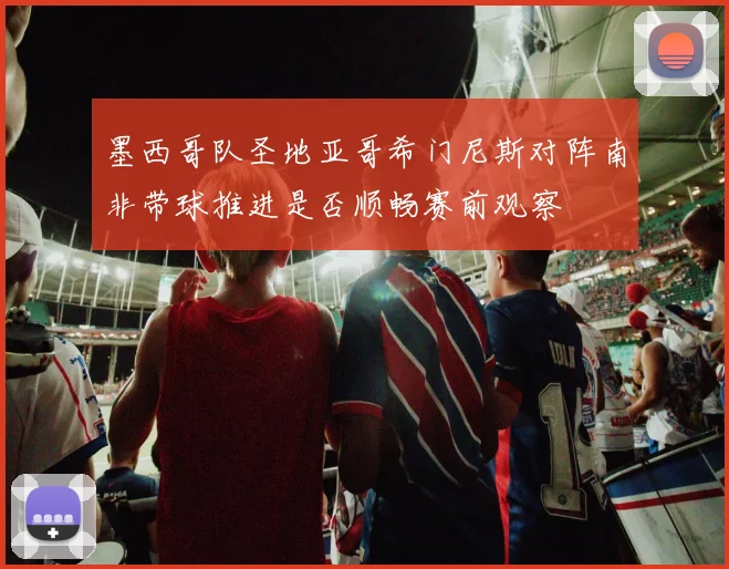 墨西哥队圣地亚哥希门尼斯对阵南非带球推进是否顺畅赛前观察