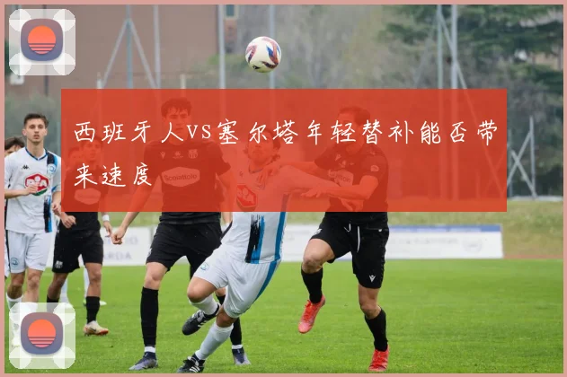 西班牙人vs塞尔塔年轻替补能否带来速度