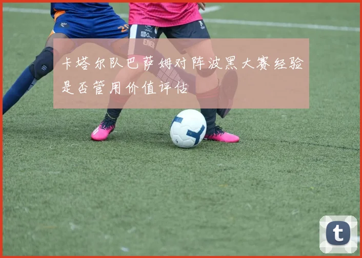 卡塔尔队巴萨姆对阵波黑大赛经验是否管用价值评估