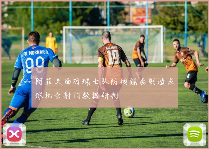 阿菲夫面对瑞士队防线能否制造点球机会射门数据研判