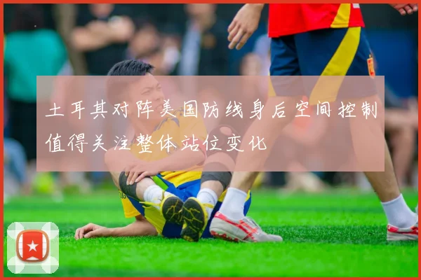 土耳其对阵美国防线身后空间控制值得关注整体站位变化