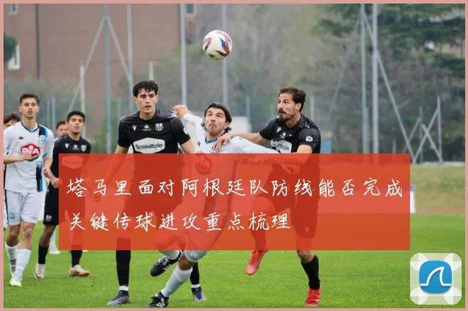塔马里面对阿根廷队防线能否完成关键传球进攻重点梳理