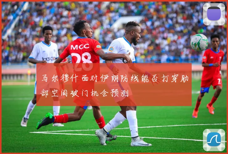 马尔穆什面对伊朗防线能否打穿肋部空间破门机会预测