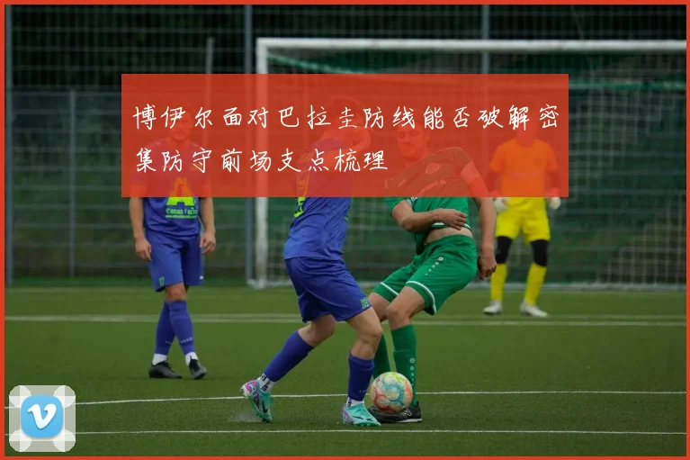 博伊尔面对巴拉圭防线能否破解密集防守前场支点梳理
