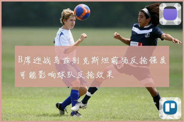 B席迎战乌兹别克斯坦前场反抢强度可能影响球队反抢效果