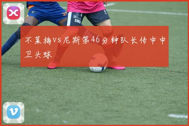 不莱梅vs尼斯第46分钟队长传中中卫头球