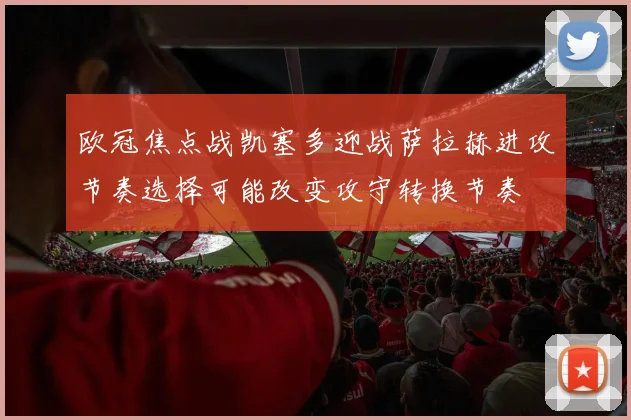 欧冠焦点战凯塞多迎战萨拉赫进攻节奏选择可能改变攻守转换节奏
