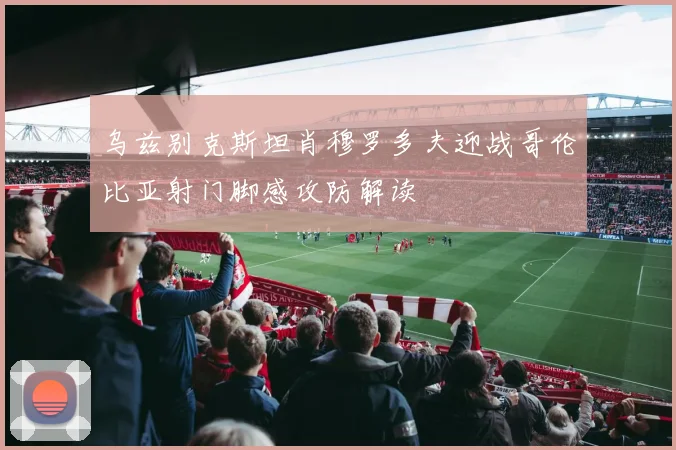 乌兹别克斯坦肖穆罗多夫迎战哥伦比亚射门脚感攻防解读
