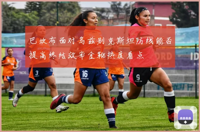 巴坎布面对乌兹别克斯坦防线能否提高终结效率金靴热度看点