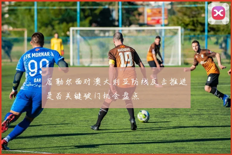 居勒尔面对澳大利亚防线反击推进是否关键破门机会盘点