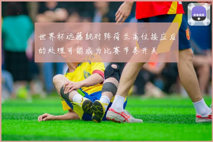 世界杯远藤航对阵荷兰高位接应后的处理可能成为比赛节奏开关