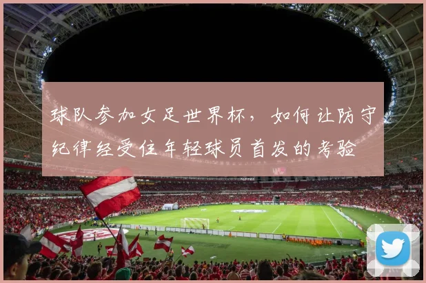 球队参加女足世界杯，如何让防守纪律经受住年轻球员首发的考验