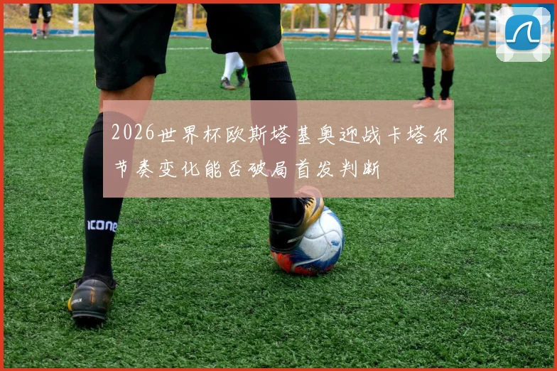 2026世界杯欧斯塔基奥迎战卡塔尔节奏变化能否破局首发判断