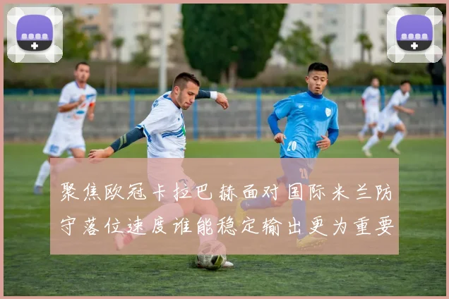 聚焦欧冠卡拉巴赫面对国际米兰防守落位速度谁能稳定输出更为重要