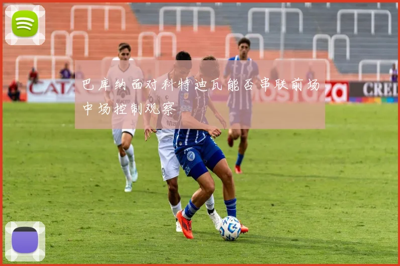 巴库纳面对科特迪瓦能否串联前场中场控制观察