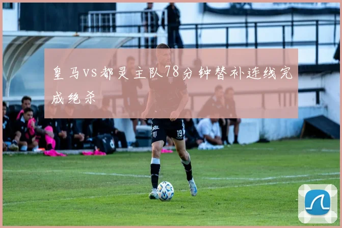 皇马vs都灵主队78分钟替补连线完成绝杀