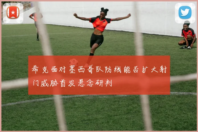 希克面对墨西哥队防线能否扩大射门威胁首发悬念研判