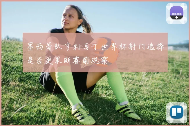 墨西哥队亨利马丁世界杯射门选择是否更果断赛前观察