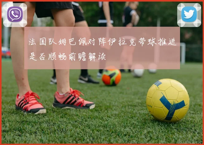 法国队姆巴佩对阵伊拉克带球推进是否顺畅前瞻解读